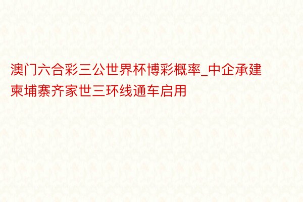 澳门六合彩三公世界杯博彩概率_中企承建柬埔寨齐家世三环线通车启用