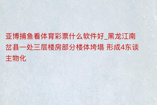 亚博捕鱼看体育彩票什么软件好_黑龙江南岔县一处三层楼房部分楼体垮塌 形成4东谈主物化