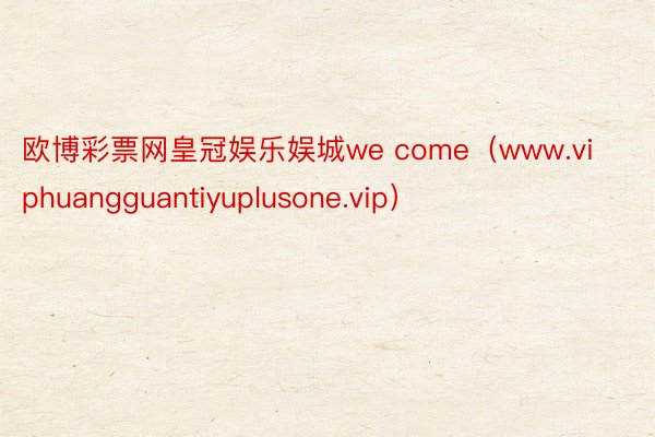 欧博彩票网皇冠娱乐娱城we come（www.viphuangguantiyuplusone.vip）