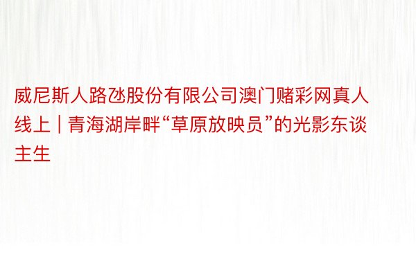 威尼斯人路氹股份有限公司澳门赌彩网真人线上 | 青海湖岸畔“草原放映员”的光影东谈主生
