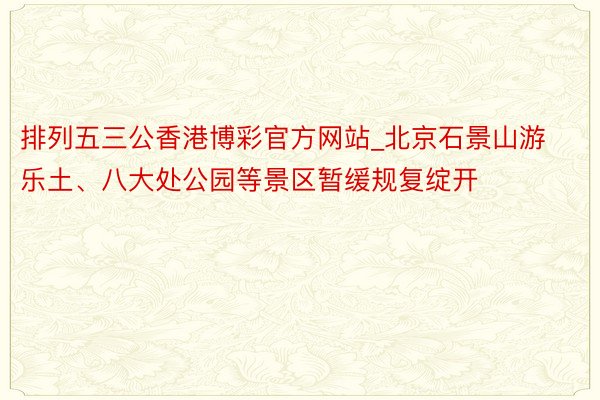 排列五三公香港博彩官方网站_北京石景山游乐土、八大处公园等景区暂缓规复绽开