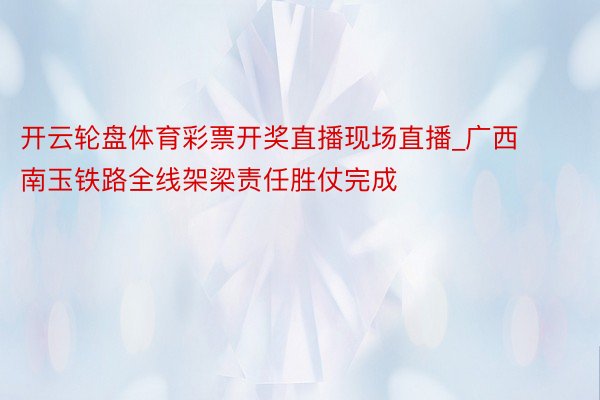 开云轮盘体育彩票开奖直播现场直播_广西南玉铁路全线架梁责任胜仗完成
