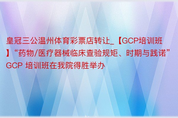 皇冠三公温州体育彩票店转让_【GCP培训班】“药物/医疗器械临床查验规矩、时期与践诺”GCP 培训班在我院得胜举办