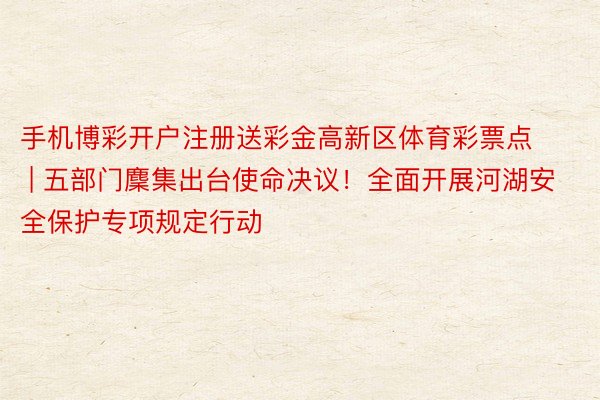 手机博彩开户注册送彩金高新区体育彩票点 | 五部门麇集出台使命决议！全面开展河湖安全保护专项规定行动