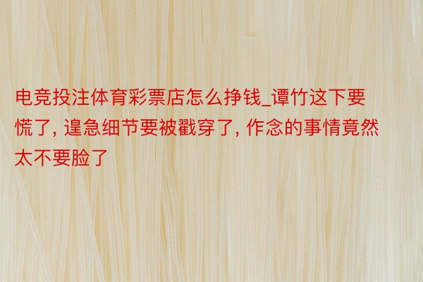 电竞投注体育彩票店怎么挣钱_谭竹这下要慌了, 遑急细节要被戳穿了, 作念的事情竟然太不要脸了