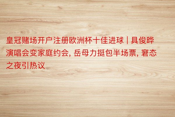 皇冠赌场开户注册欧洲杯十佳进球 | 具俊晔演唱会变家庭约会, 岳母力挺包半场票, 窘态之夜引热议