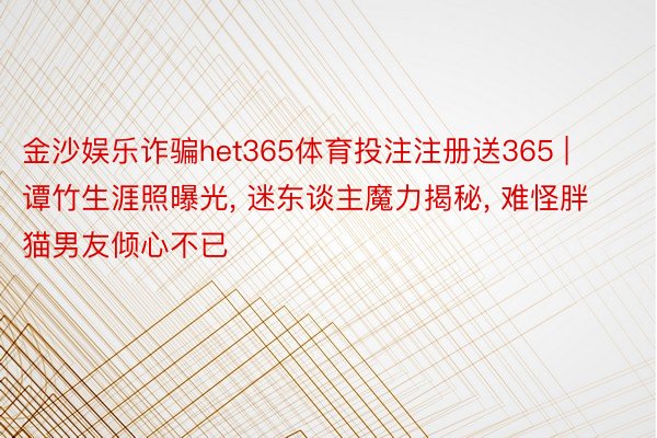 金沙娱乐诈骗het365体育投注注册送365 | 谭竹生涯照曝光, 迷东谈主魔力揭秘, 难怪胖猫男友倾心不已
