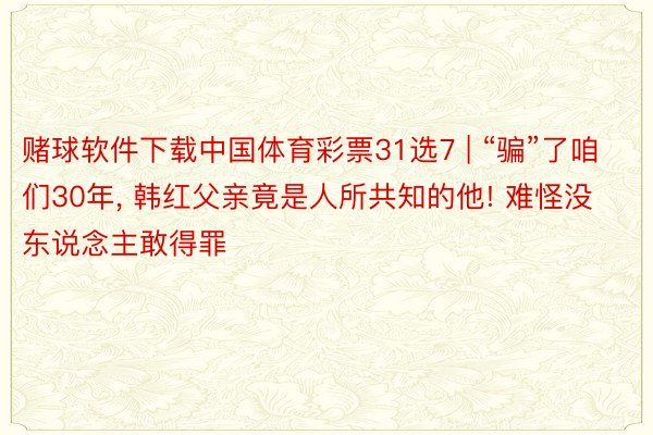 赌球软件下载中国体育彩票31选7 | “骗”了咱们30年, 韩红父亲竟是人所共知的他! 难怪没东说念主敢得罪