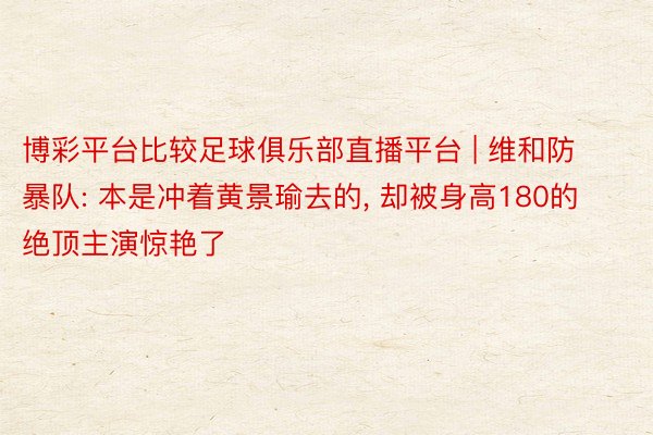 博彩平台比较足球俱乐部直播平台 | 维和防暴队: 本是冲着黄景瑜去的, 却被身高180的绝顶主演惊艳了