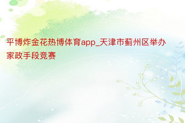 平博炸金花热博体育app_天津市蓟州区举办家政手段竞赛