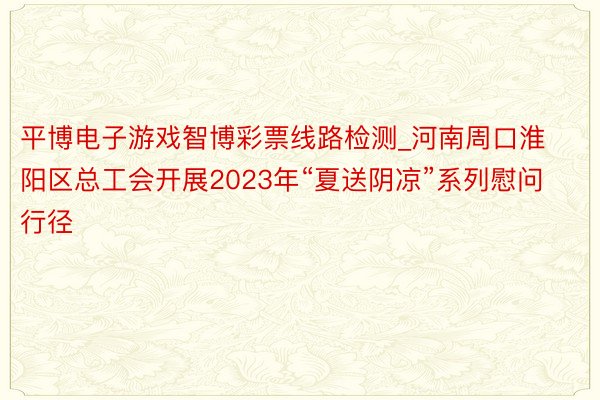 平博电子游戏智博彩票线路检测_河南周口淮阳区总工会开展2023年“夏送阴凉”系列慰问行径