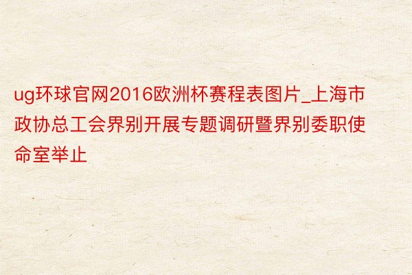 ug环球官网2016欧洲杯赛程表图片_上海市政协总工会界别开展专题调研暨界别委职使命室举止