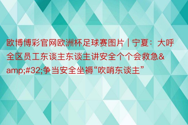 欧博博彩官网欧洲杯足球赛图片 | 宁夏：大呼全区员工东谈主东谈主讲安全个个会救急&#32;争当安全坐褥“吹哨东谈主”