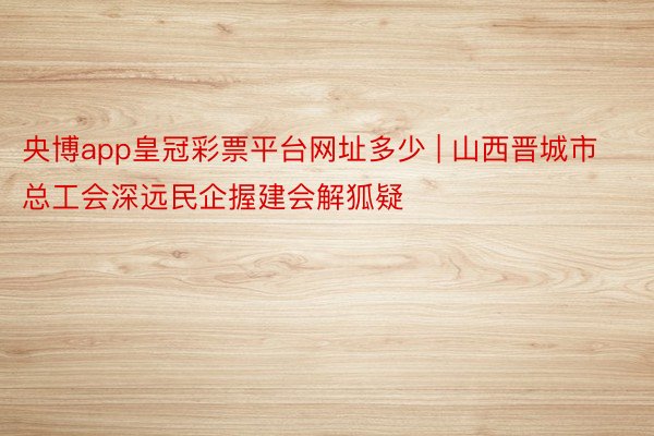 央博app皇冠彩票平台网址多少 | 山西晋城市总工会深远民企握建会解狐疑