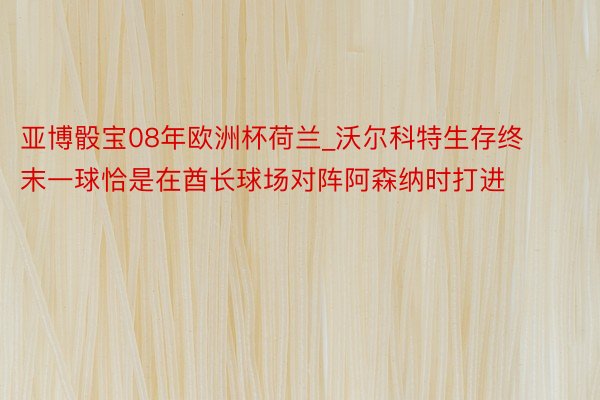 亚博骰宝08年欧洲杯荷兰_沃尔科特生存终末一球恰是在酋长球场对阵阿森纳时打进