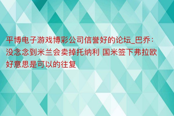平博电子游戏博彩公司信誉好的论坛_巴乔：没念念到米兰会卖掉托纳利 国米签下弗拉欧好意思是可以的往复