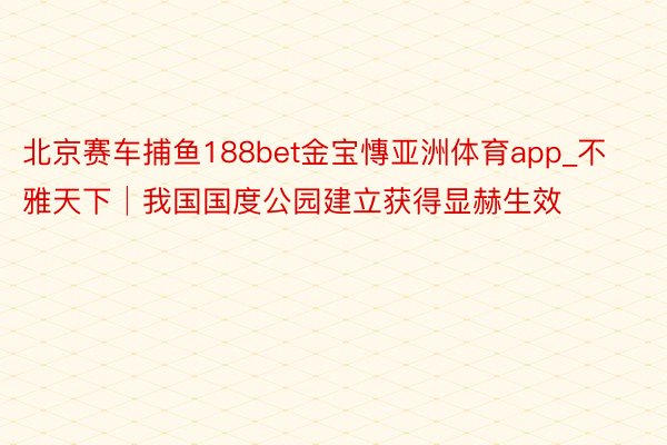 北京赛车捕鱼188bet金宝慱亚洲体育app_不雅天下│我国国度公园建立获得显赫生效