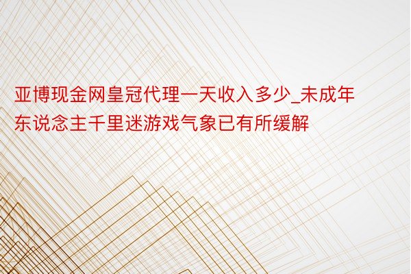 亚博现金网皇冠代理一天收入多少_未成年东说念主千里迷游戏气象已有所缓解
