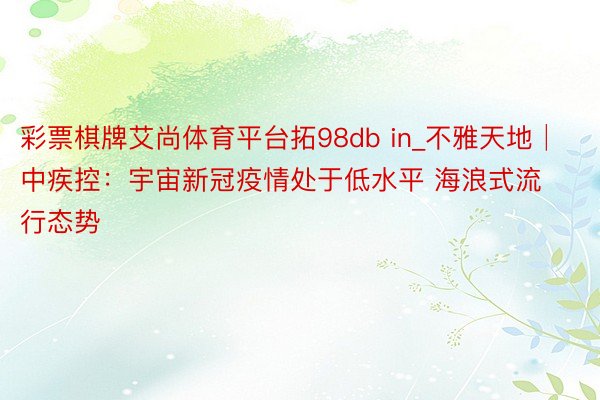 彩票棋牌艾尚体育平台拓98db in_不雅天地│中疾控：宇宙新冠疫情处于低水平 海浪式流行态势