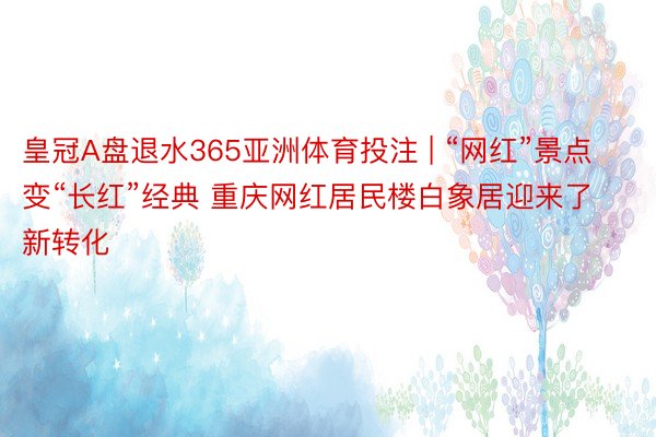 皇冠A盘退水365亚洲体育投注 | “网红”景点变“长红”经典 重庆网红居民楼白象居迎来了新转化