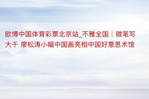 欧博中国体育彩票北京站_不雅全国│微笔写大千 廖松涛小幅中国画亮相中国好意思术馆