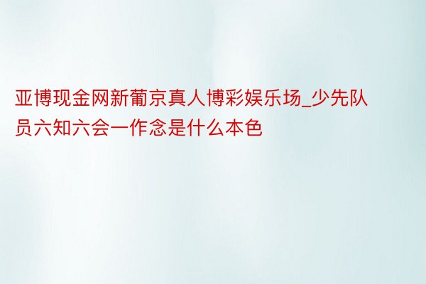 亚博现金网新葡京真人博彩娱乐场_少先队员六知六会一作念是什么本色