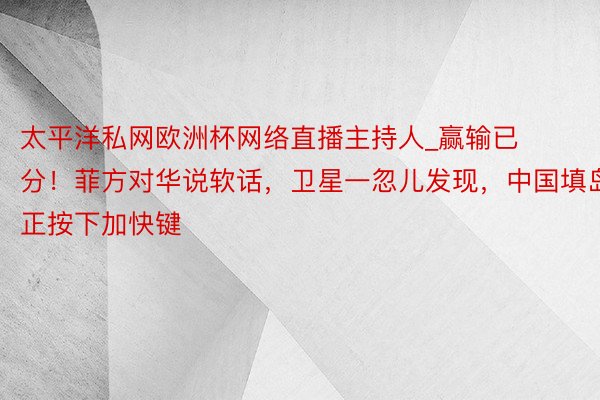 太平洋私网欧洲杯网络直播主持人_赢输已分！菲方对华说软话，卫星一忽儿发现，中国填岛正按下加快键