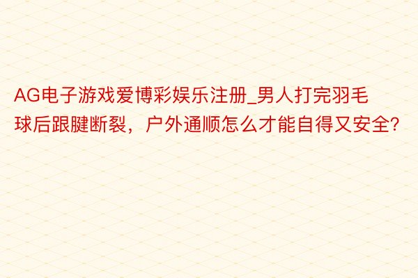 AG电子游戏爱博彩娱乐注册_男人打完羽毛球后跟腱断裂，户外通顺怎么才能自得又安全？