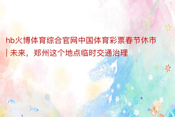 hb火博体育综合官网中国体育彩票春节休市 | 未来，郑州这个地点临时交通治理