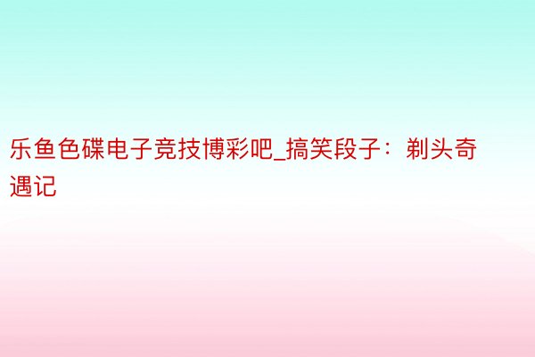 乐鱼色碟电子竞技博彩吧_搞笑段子：剃头奇遇记
