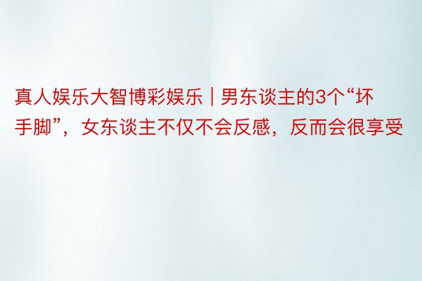 真人娱乐大智博彩娱乐 | 男东谈主的3个“坏手脚”，女东谈主不仅不会反感，反而会很享受