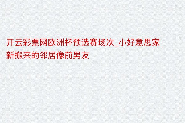 开云彩票网欧洲杯预选赛场次_小好意思家新搬来的邻居像前男友