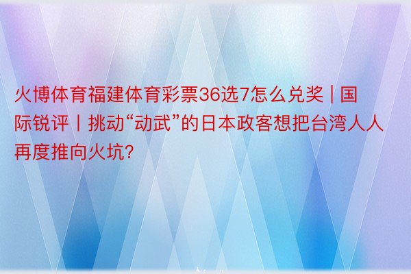 火博体育福建体育彩票36选7怎么兑奖 | 国际锐评丨挑动“动武”的日本政客想把台湾人人再度推向火坑？