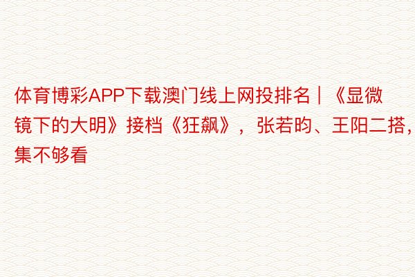 体育博彩APP下载澳门线上网投排名 | 《显微镜下的大明》接档《狂飙》，张若昀、王阳二搭，12集不够看