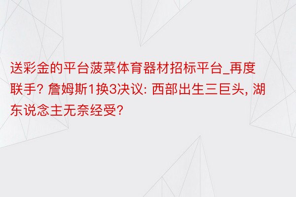 送彩金的平台菠菜体育器材招标平台_再度联手? 詹姆斯1换3决议: 西部出生三巨头, 湖东说念主无奈经受?