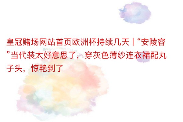 皇冠赌场网站首页欧洲杯持续几天 | “安陵容”当代装太好意思了,穿灰色薄纱连衣裙配丸子头,惊艳到了
