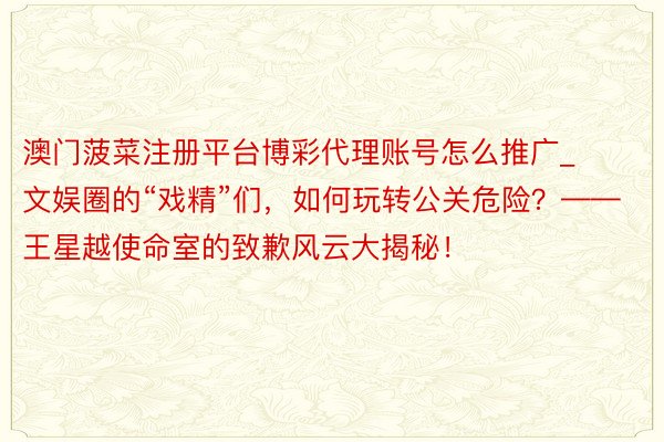 澳门菠菜注册平台博彩代理账号怎么推广_文娱圈的“戏精”们，如何玩转公关危险？——王星越使命室的致歉风云大揭秘！