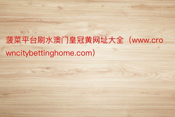 菠菜平台刷水澳门皇冠黄网址大全（www.crowncitybettinghome.com）