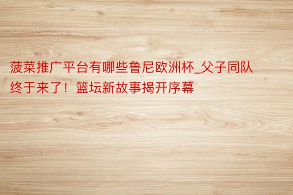 菠菜推广平台有哪些鲁尼欧洲杯_父子同队终于来了！篮坛新故事揭开序幕