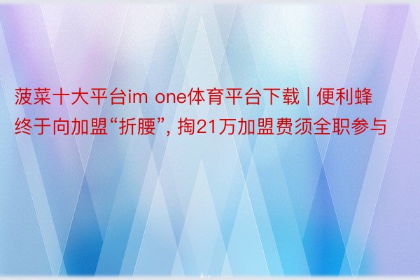 菠菜十大平台im one体育平台下载 | 便利蜂终于向加盟“折腰”, 掏21万加盟费须全职参与