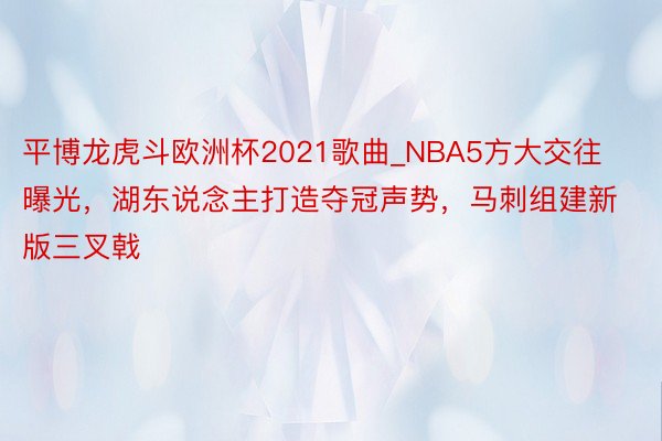 平博龙虎斗欧洲杯2021歌曲_NBA5方大交往曝光，湖东说念主打造夺冠声势，马刺组建新版三叉戟