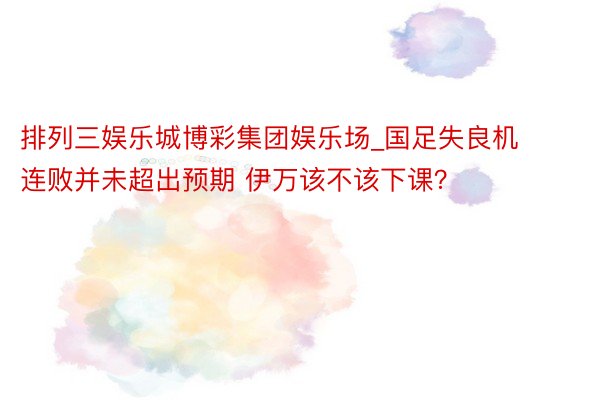 排列三娱乐城博彩集团娱乐场_国足失良机 连败并未超出预期 伊万该不该下课？