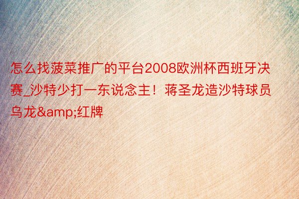 怎么找菠菜推广的平台2008欧洲杯西班牙决赛_沙特少打一东说念主！蒋圣龙造沙特球员乌龙&红牌