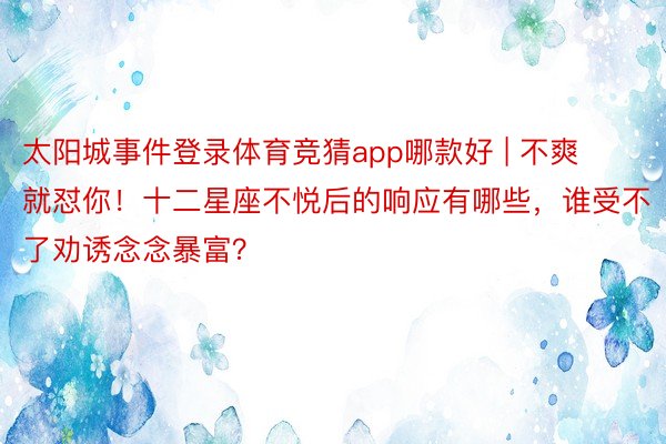 太阳城事件登录体育竞猜app哪款好 | 不爽就怼你！十二星座不悦后的响应有哪些，谁受不了劝诱念念暴富？