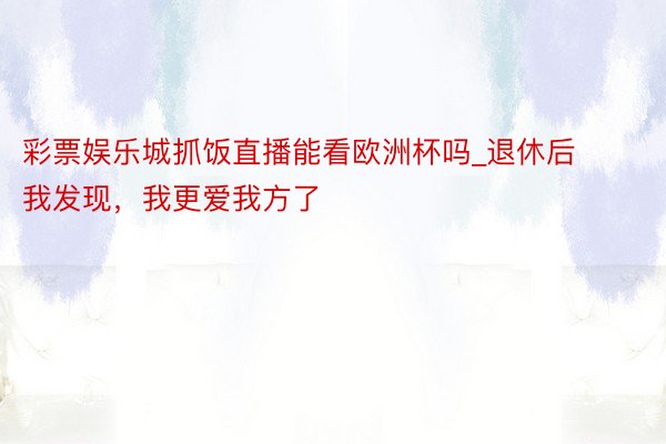 彩票娱乐城抓饭直播能看欧洲杯吗_退休后我发现，我更爱我方了
