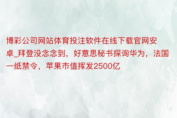 博彩公司网站体育投注软件在线下载官网安卓_拜登没念念到，好意思秘书探询华为，法国一纸禁令，苹果市值挥发2500亿