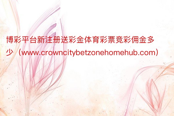 博彩平台新注册送彩金体育彩票竞彩佣金多少（www.crowncitybetzonehomehub.com）