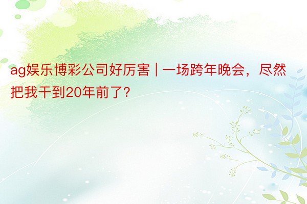ag娱乐博彩公司好厉害 | 一场跨年晚会，尽然把我干到20年前了？