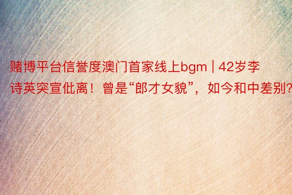 赌博平台信誉度澳门首家线上bgm | 42岁李诗英突宣仳离！曾是“郎才女貌”，如今和中差别？