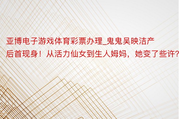 亚博电子游戏体育彩票办理_鬼鬼吴映洁产后首现身！从活力仙女到生人姆妈，她变了些许？